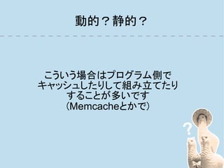 動的？静的？



 こういう場合はプログラム側で
キャッシュしたりして組み立てたり
    することが多いです
    (Memcacheとかで)
 