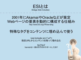 ESIとは
            (Edege Side Includes)



  2001年にAkamaiやOracleなどが策定
Webページの要素を動的に構成する仕組み
          http://www.w3.org/TR/esi-lang



特殊なタグをコンテンツに埋め込んで使う
          <esi:include src=”url”>
     指定URLからコンテンツを取って埋め込む

                   などなど
       Varnishは一部のタグのみサポートしてます
 