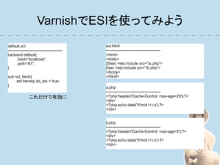 VarnishでESIを使ってみよう
default.vcl                                  esi.html
------------------------------------------   ------------------------------------------
backend default{                             <html>
       .host="localhost";                    <body>
       .port="81";                           20sec <esi:include src=”/a.php”>
}                                            2sec <esi:include src=”/b.php”>
                                             </body>
sub vcl_fetch{                               </html>
     set beresp.do_esi = true;
}
                                             a.php
                                             ------------------------------------------
                これだけで有効に                     <?php header('Cache-Control: max-age=20');?>
                                             <div>
                                             <?php echo date('Y/m/d H:i:s');?>
                                             </div>


                                             b.php
                                             ------------------------------------------
                                             <?php header('Cache-Control: max-age=2');?>
                                             <div>
                                             <?php echo date('Y/m/d H:i:s');?>
                                             </div>
 