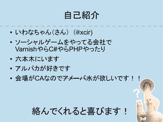 自己紹介
●   いわなちゃん（さん）　(@xcir)
●   ソーシャルゲームをやってる会社で
    VarnishやらC#やらPHPやったり
●   六本木にいます
●   アルパカが好きです
●   会場がCAなのでアメーバ水が欲しいです！！




       絡んでくれると喜びます！
 