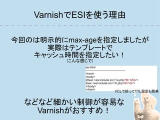 VarnishでESIを使う理由

今回のは明示的にmax-ageを指定しましたが
     実際はテンプレートで
   キャッシュ時間を指定したい！
         (こんな感じで)
              esi.html
              ------------------------------------------
              <html>
              <body>
              20sec <esi:include src=”/a.php?ttl=120s”>
              2sec <esi:include src=”/b.php?ttl=10s”>
              </body>
              </html>
                                     VCLで拾ってTTL設定も簡単


  などなど細かい制御が容易な
    Varnishがおすすめ！
 