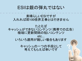 ESIは銀の弾丸ではない
     素晴らしいESIですが
 入れれば即100倍界王拳とは行きません

         たとえば
キャッシュができないコンテンツ（携帯での広告）
    極端に更新間隔の短いコンテンツ
          etc...
   いろいろ適用が難しい場合もあります

    キャッシュの一つの手段として
     考えてもらえば幸いです
 