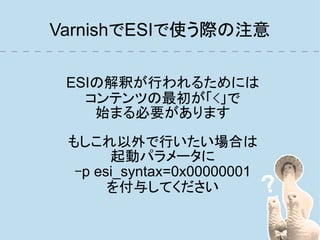 VarnishでESIで使う際の注意

 ESIの解釈が行われるためには
   コンテンツの最初が「<」で
    始まる必要があります

 もしこれ以外で行いたい場合は
       起動パラメータに
  -p esi_syntax=0x00000001
       を付与してください
 