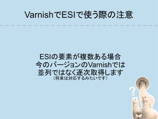 VarnishでESIで使う際の注意



  ESIの要素が複数ある場合
 今のバージョンのVarnishでは
 並列ではなく逐次取得します
    （将来は対応するみたいです）
 