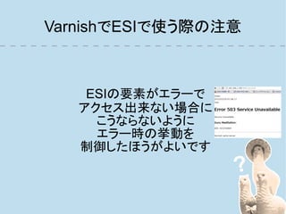 VarnishでESIで使う際の注意



    ESIの要素がエラーで
   アクセス出来ない場合に
     こうならないように
     エラー時の挙動を
   制御したほうがよいです
 