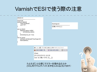 VarnishでESIで使う際の注意
default.vcl
------------------------------------------
import std;
backend default{
       .host="localhost";                       /tmp/hoge.txt
       .port="81";                              ------------------------------------------
}                                               もう眠いです(:3[__])

sub vcl_fetch{
     if(beresp.status>=400){
           error(beresp.status);
     }
     set beresp.do_esi = true;
}
sub vcl_error{
     synthetic std.fileread("/tmp/hoge.txt");
     return(deliver);
}




                      たとえばこんな感じでエラーを埋め込むとか
                      (VCL内でマルチバイト文字を入れると化けます）
 