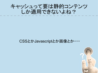 キャッシュって要は静的コンテンツ
  しか適用できないよね？




 CSSとかJavascriptとか画像とか・・・
 