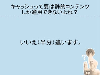 キャッシュって要は静的コンテンツ
  しか適用できないよね？




 いいえ（半分）違います。
 