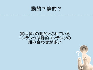 動的？静的？



実は多くの動的とされている
コンテンツは静的コンテンツの
   組み合わせが多い
 