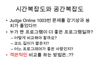 시간복잡도와 공간복잡도Judge Online 1003번 문제를 강기상과 쏭치가 풀었다!!!누가 짠 프로그램이 더 좋은 프로그램일까?어떻게 비교해야 할까요?코드 길이가 짧은지?어느 프로그래머가 좋은 사람인지?객관적인 비교를 하는 방법은..??