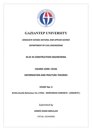 GAZIANTEP UNIVERSITY
GRADUATE SCHOOL NATURAL AND APPLIED SCEINCE
DEPARTMENT OF CIVIL ENGINEERING
M.SC IN CONSTRUCTION ENGINEERING
COURSE CODE: CE545
DEFORMATION AND FRACTURE THEORIES
STUDY No: 3
Brittle Ductile Behaviour For ( STEEL - RIENFORCED CONCRETE - CONCRETE )
Submitted by
AHMED ASSIM ABDULLAH
STD No: 201444960
 
