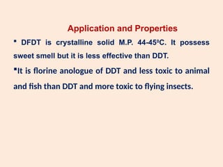 Application and Properties
 DFDT is crystalline solid M.P. 44-450
C. It possess
sweet smell but it is less effective than DDT.
It is florine anologue of DDT and less toxic to animal
and fish than DDT and more toxic to flying insects.
 