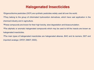 Halogenated Insecticides

Organochlorine pesticides (OCP) are synthetic pesticides widely used all over the world.

They belong to the group of chlorinated hydrocarbon derivatives, which have vast application in the
chemical industry and in agriculture.

These compounds are known for their high toxicity, slow degradation and bioaccumulation.

The aliphatic or aromatic halogenated compounds which may be used to kill the insects are known as
halogenated insecticides.

The main types of halogenated insecticides are halogenated alkanes, BHC and its isomers, DDT and
important analogs ( DFDT, DMDT, DDD).
 