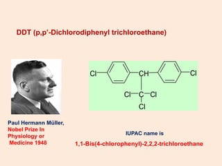 DDT (p,p’-Dichlorodiphenyl trichloroethane)
IUPAC name is
1,1-Bis(4-chlorophenyl)-2,2,2-trichloroethane
Cl CH
C
Cl
Cl
Cl
Cl
Paul Hermann Müller,
Nobel Prize In
Physiology or
Medicine 1948
 