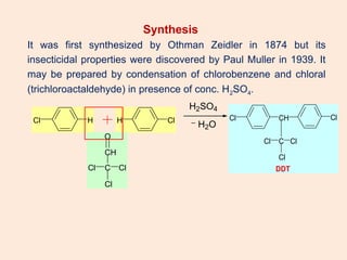 Synthesis
It was first synthesized by Othman Zeidler in 1874 but its
insecticidal properties were discovered by Paul Muller in 1939. It
may be prepared by condensation of chlorobenzene and chloral
(trichloroactaldehyde) in presence of conc. H2SO4.
Cl H Cl
H
C Cl
Cl
Cl
CH
O
H2SO4
H2O
Cl CH
C
Cl
Cl
Cl
Cl
DDT
 
