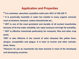 Application and Properties
 It is colorless, odourless crystalline solid and a M.P. of 108-109 0
C
 It is practically insoluble in water but soluble in many organic solvents
such as Acetone, benzene, carbon tetrachloride etc..
 DDT is one of the most persistent and durable of all contact insecticides
because of its low water solubility, low vapor pressure and high fat solubility.
 DDT is effective insecticide particularly for mosquito, flies and other crop
pests.
DDT is also effective in the control of other diseases like yellow fever,
dengue, encephalitis and plague. It is toxic to human and other animals,
birds, fishes.
However its use as insecticide has been banned in most of the developed
and developing countries.
 