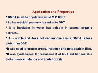 Application and Properties
 DMDT is white crystalline solid M.P. 890
C.
 Its insecticidal property is similar to DDT.
 It is insoluble in water but soluble in several organic
solvents.
 It is stable and does not decompose easily, DMDT is less
toxic than DDT.
It was used to protect crops, livestock and pets against flies.
It was synthesized for replacement of DDT but banned due
to its bioaccumulation and acute toxicity
 