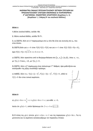 ΨΗΦΙΑΚΟ ΕΚΠΑΙΔΕΥΤΙΚΟ ΒΟΗΘΗΜΑ
«ΜΑΘΗΜΑΤΙΚΑ ΟΜΑΔΑΣ ΠΡΟΣΑΝΑΤΟΛΙΣΜΟΥ ΘΕΤΙΚΩΝ ΣΠΟΥΔΩΝ ΚΑΙ ΠΡΟΣΑΝΑΤΟΛΙΣΜΟΥ ΣΠΟΥΔΩΝ ΟΙΚΟΝΟΜΙΑΣ & ΠΛΗΡΟΦΟΡΙΚΗΣ»
4o ΔΙΑΓΩΝΙΣΜΑ – ΙΑΝΟΥΑΡΙΟΣ 2017: ΕΝΔΕΙΚΤΙΚΕΣ ΑΠΑΝΤΗΣΕΙΣ
Σελίδα 1 από 7
-1 1 2
-3
-2
-1
1
2
3
x
y
0
   3
1f x x 
ΜΑΘΗΜΑΤΙΚΑ ΟΜΑΔΑΣ ΠΡΟΣΑΝΑΤΟΛΙΣΜΟΥ ΘΕΤΙΚΩΝ ΣΠΟΥΔΩΝ ΚΑΙ
ΠΡΟΣΑΝΑΤΟΛΙΣΜΟΥ ΣΠΟΥΔΩΝ ΟΙΚΟΝΟΜΙΑΣ & ΠΛΗΡΟΦΟΡΙΚΗΣ
4Ο
ΔΙΑΓΩΝΙΣΜΑ –ΕΝΔΕΙΚΤΙΚΕΣ ΑΠΑΝΤΗΣΕΙΣ (Κεφάλαια 2, 3)
[Κεφάλαια 1, 2 Μέρος Β' του σχολικού βιβλίου]
ΘΕΜΑ Α
1.Βλέπε σχολικό βιβλίο, σελίδα 106.
2. Βλέπε σχολικό βιβλίο, σελίδα 70-71.
3. α) ΣΩΣΤΟ, διότι αν η f παραγωγίσιμη στο χ0 τότε θα είναι και συνεχής στο χ0, που
είναι άτοπο.
β) ΣΩΣΤΟ,διότι για 0x  είναι      0 1f f f λ  και για 1x  είναι      1 0f f f κ λ   ,
άρα:     0      
f : 1-1
f λ f κ λ λ κ λ κ .
γ) ΣΩΣΤΟ, διότι προκύπτει από το θεώρημα Bolzano στο    1 2x , x α, β , όπου 1x α ,
με  1 0f x  και 2x β , με  2 0f x  .
δ) ΣΩΣΤΟ, διότι η 2η
παράγωγος είναι πολυώνυμο 1ου
βαθμού, άρα μηδενίζεται και
εκατέρωθεν της ρίζας τουαλλάζει πρόσημο.
ε) ΛΑΘΟΣ, διότι π.χ.    
3
1f x x  ,    
2
3 1f x x   ,  1 0f  , αλλά το
 1 0f  δεν είναι τοπικό ακρότατο.
ΘΕΜΑ Β
α)
1
g (x) ln x x c g (x) ln x 1 c
x
        για κάθε x 0 .
Ισχύει ότι g (e) 1  , οπότε βρίσκουμε ότι 2 c 1 c 1     .
β) Ο τύπος της g(x) γίνεται g(x) xln x x 1   και της παραγώγου g (x) ln x  . Για τη
μονοτονία και το ακρότατο κατασκευάζουμε τον παρακάτω πίνακα:
 