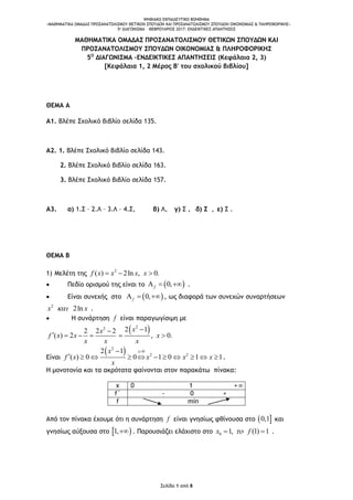 ΨΗΦΙΑΚΟ ΕΚΠΑΙΔΕΥΤΙΚΟ ΒΟΗΘΗΜΑ
«ΜΑΘΗΜΑΤΙΚΑ ΟΜΑΔΑΣ ΠΡΟΣΑΝΑΤΟΛΙΣΜΟΥ ΘΕΤΙΚΩΝ ΣΠΟΥΔΩΝ ΚΑΙ ΠΡΟΣΑΝΑΤΟΛΙΣΜΟΥ ΣΠΟΥΔΩΝ ΟΙΚΟΝΟΜΙΑΣ & ΠΛΗΡΟΦΟΡΙΚΗΣ»
5o ΔΙΑΓΩΝΙΣΜΑ – ΦΕΒΡΟΥΑΡΙΟΣ 2017: ΕΝΔΕΙΚΤΙΚΕΣ ΑΠΑΝΤΗΣΕΙΣ
Σελίδα 1 από 8
ΜΑΘΗΜΑΤΙΚΑ ΟΜΑΔΑΣ ΠΡΟΣΑΝΑΤΟΛΙΣΜΟΥ ΘΕΤΙΚΩΝ ΣΠΟΥΔΩΝ ΚΑΙ
ΠΡΟΣΑΝΑΤΟΛΙΣΜΟΥ ΣΠΟΥΔΩΝ ΟΙΚΟΝΟΜΙΑΣ & ΠΛΗΡΟΦΟΡΙΚΗΣ
5Ο
ΔΙΑΓΩΝΙΣΜΑ –ΕΝΔΕΙΚΤΙΚΕΣ ΑΠΑΝΤΗΣΕΙΣ (Κεφάλαια 2, 3)
[Κεφάλαια 1, 2 Μέρος Β' του σχολικού βιβλίου]
ΘΕΜΑ Α
A1. Βλέπε Σχολικό βιβλίο σελίδα 135.
A2. 1. Βλέπε Σχολικό βιβλίο σελίδα 143.
2. Βλέπε Σχολικό βιβλίο σελίδα 163.
3. Βλέπε Σχολικό βιβλίο σελίδα 157.
Α3. α) 1.Σ – 2.Λ – 3.Λ – 4.Σ, β) Λ, γ) Σ , δ) Σ , ε) Σ .
ΘΕΜΑ Β
1) Μελέτη της 2
( ) 2ln , 0.f x x x x  
 Πεδίο ορισμού της είναι το  0,f   .
 Είναι συνεχής στο  0,f   , ως διαφορά των συνεχών συναρτήσεων
2
2lnx x .
 H συνάρτηση f είναι παραγωγίσιμη με
 22 2 12 2 2
( ) 2 , 0.
xx
f x x x
x x x

     
Είναι
 2
0
2 2
2 1
( ) 0 0 1 0 1 1
xx
f x x x x
x

           .
H μονοτονία και τα ακρότατα φαίνονται στον παρακάτω πίνακα:
x 0 1 +
f΄ - 0 +
f min
Από τον πίνακα έχουμε ότι η συνάρτηση f είναι γνησίως φθίνουσα στο  0,1 και
γνησίως αύξουσα στο  1, . Παρουσιάζει ελάχιστο στο 0 1, (1) 1x f  .
 