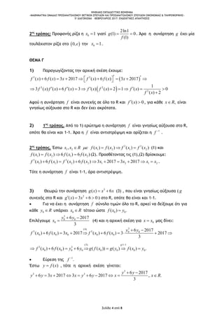 ΨΗΦΙΑΚΟ ΕΚΠΑΙΔΕΥΤΙΚΟ ΒΟΗΘΗΜΑ
«ΜΑΘΗΜΑΤΙΚΑ ΟΜΑΔΑΣ ΠΡΟΣΑΝΑΤΟΛΙΣΜΟΥ ΘΕΤΙΚΩΝ ΣΠΟΥΔΩΝ ΚΑΙ ΠΡΟΣΑΝΑΤΟΛΙΣΜΟΥ ΣΠΟΥΔΩΝ ΟΙΚΟΝΟΜΙΑΣ & ΠΛΗΡΟΦΟΡΙΚΗΣ»
5o ΔΙΑΓΩΝΙΣΜΑ – ΦΕΒΡΟΥΑΡΙΟΣ 2017: ΕΝΔΕΙΚΤΙΚΕΣ ΑΠΑΝΤΗΣΕΙΣ
Σελίδα 4 από 8
2ος
τρόπος: Προφανής ρίζα η 0 1x  γιατί
2ln1
(1) 0
(1)
g
f
  . Άρα η συνάρτηση g έχει μία
τουλάχιστον ρίζα στο  0,e την 0 1x  .
ΘΕΜΑ Γ
1) Παραγωγίζοντας την αρχική σχέση έχουμε:
 3 3
( ) 6 ( ) 3 2017 ( ) 6 ( ) 3 2017f x f x x f x f x x          
 2 2
2
1
3 ( ) ( ) 6 ( ) 3 ( ) ( ) 2 1 ( ) 0
( ) 2
f x f x f x f x f x f x
f x
           

Αφού η συνάρτηση f είναι συνεχής σε όλο το R και ( ) 0f x  , για κάθε ,x R είναι
γνησίως αύξουσα στο R και δεν έχει ακρότατα.
2) 1ος
τρόπος. Από το 1) ερώτημα η συνάρτηση f είναι γνησίως αύξουσα στο R,
οπότε θα είναι και 1-1. Άρα η f είναι αντιστρέψιμη και ορίζεται η 1
f 
.
2ος
τρόπος. Έστω 3 3
1 2 1 2 1 2, ( ) ( ) ( ) ( )x x R f x f x f x f x    (1) και
1 2 1 2( ) ( ) 6 ( ) 6 ( )f x f x f x f x   (2). Προσθέτοντας τις (1),(2) βρίσκουμε:
3 3
1 1 2 2 1 2 1 2( ) 6 ( ) ( ) 6 ( ) 3 2017 3 2017f x f x f x f x x x x x         .
Τότε η συνάρτηση f είναι 1-1, άρα αντιστρέψιμη.
3) Θεωρώ την συνάρτηση 3
( ) 6g x x x  (3) , που είναι γνησίως αύξουσα ( g
συνεχής στο R και 2
( ) 3 6 0g x x    ) στο R, οπότε θα είναι και 1-1.
 Για να έχει η συνάρτηση f σύνολο τιμών όλο το R, αρκεί να δείξουμε ότι για
κάθε 0y R υπάρχει 0x R τέτοιο ώστε 0 0( ) .f x y
Επιλέγουμε
3
0 0
0
6 2017
3
y y
x
 
 (4) και η αρχική σχέση για 0x x μας δίνει:
3(4)
3 3 0 0
0 0 0 0 0
6 2017
( ) 6 ( ) 3 2017 ( ) 6 ( ) 3 2017
3
y y
f x f x x f x f x
 
        
(3) :1 1
3 3
0 0 0 0 0 0 0 0( ) 6 ( ) 6 ( ( )) ( ) ( ) .
g
f x f x y y g f x g y f x y

       
 Εύρεση της 1
.f 
Έστω ( )y f x , τότε η αρχική σχέση γίνεται:
3
3 3 6 2017
6 3 2017 3 6 2017 , .
3
y y
y y x x y y x x R
 
         
 