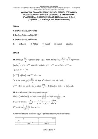 ΨΗΦΙΑΚΟ ΕΚΠΑΙΔΕΥΤΙΚΟ ΒΟΗΘΗΜΑ
«ΜΑΘΗΜΑΤΙΚΑ ΟΜΑΔΑΣ ΠΡΟΣΑΝΑΤΟΛΙΣΜΟΥ ΘΕΤΙΚΩΝ ΣΠΟΥΔΩΝ ΚΑΙ ΠΡΟΣΑΝΑΤΟΛΙΣΜΟΥ ΣΠΟΥΔΩΝ ΟΙΚΟΝΟΜΙΑΣ & ΠΛΗΡΟΦΟΡΙΚΗΣ»
6o ΔΙΑΓΩΝΙΣΜΑ – ΜΑΡΤΙΟΣ 2017: ΕΝΔΕΙΚΤΙΚΕΣ ΑΠΑΝΤΗΣΕΙΣ
Σελίδα 1 από 7
ΜΑΘΗΜΑΤΙΚΑ ΟΜΑΔΑΣ ΠΡΟΣΑΝΑΤΟΛΙΣΜΟΥ ΘΕΤΙΚΩΝ ΣΠΟΥΔΩΝ ΚΑΙ
ΠΡΟΣΑΝΑΤΟΛΙΣΜΟΥ ΣΠΟΥΔΩΝ ΟΙΚΟΝΟΜΙΑΣ & ΠΛΗΡΟΦΟΡΙΚΗΣ
6Ο
ΔΙΑΓΩΝΙΣΜΑ –ΕΝΔΕΙΚΤΙΚΕΣ ΑΠΑΝΤΗΣΕΙΣ (Κεφάλαια 2, 3, 4)
[Κεφάλαια 1, 2, 3 Μέρος Β' του σχολικού βιβλίου]
ΘΕΜΑ Α
1. Σχολικό βιβλίο, σελίδα 186
2. Σχολικό βιβλίο, σελίδα 185
3. Σχολικό βιβλίο, σελίδα 143
4. α) Σωστό β) Λάθος γ) Σωστό δ) Σωστό ε) Λάθος
ΘΕΜΑ Β
Β1. Θέτουμε
f(x)
g(x) f(x) xg(x)
x
   και η σχέση
f(x)
x
f(x)
f (x) e
x
   γράφεται:
  g(x) g(x)
xg(x) g(x) e g(x) xg (x) g(x) e        g(x)
xg (x) e   
g(x) 1
g (x)e
x

  
   g(x) g(x)
e lnx e lnx c     
Για x e είναι
f(e)
g(e) 0
e
  άρα 0
e lne c c 0    , οπότε
     g(x) f(x)
e lnx g(x) ln lnx ln lnx f(x) x ln lnx
x

           .
Β2. Η συνάρτηση f είναι παραγωγίσιμη με:
 
1 1 1
f (x) xln(ln x) ln(ln x) x ln(ln x)
ln x x ln x
         , και
2 2
1 1 1 1 1 ln x
f (x) ( ln(ln x) )
ln x ln x x xln x xln x

        .
2
1 ln x
f (x) 0 0 x e
xln x

      .
H μονοτονία και το ακρότατο της f φαίνεται στον παρακάτω πίνακα:
1 e +∞
f΄΄ + -
f΄
 