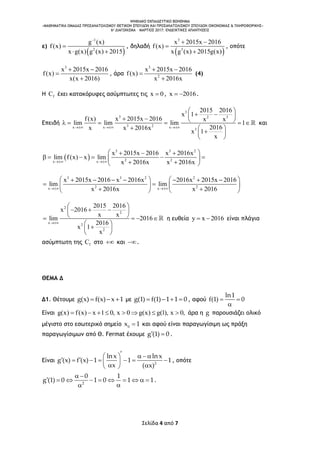 ΨΗΦΙΑΚΟ ΕΚΠΑΙΔΕΥΤΙΚΟ ΒΟΗΘΗΜΑ
«ΜΑΘΗΜΑΤΙΚΑ ΟΜΑΔΑΣ ΠΡΟΣΑΝΑΤΟΛΙΣΜΟΥ ΘΕΤΙΚΩΝ ΣΠΟΥΔΩΝ ΚΑΙ ΠΡΟΣΑΝΑΤΟΛΙΣΜΟΥ ΣΠΟΥΔΩΝ ΟΙΚΟΝΟΜΙΑΣ & ΠΛΗΡΟΦΟΡΙΚΗΣ»
6o ΔΙΑΓΩΝΙΣΜΑ – ΜΑΡΤΙΟΣ 2017: ΕΝΔΕΙΚΤΙΚΕΣ ΑΠΑΝΤΗΣΕΙΣ
Σελίδα 4 από 7
ε)
 
1
2
g (x)
f(x)
x g(x) g (x) 2015


 
, δηλαδή
 
3
3
x 2015x 2016
f(x)
x g (x) 2015g(x)
 


, οπότε
3
x 2015x 2016
f(x)
x(x 2016)
 


, άρα
3
2
x 2015x 2016
f(x)
x 2016x
 


(4)
Η fC έχει κατακόρυφες ασύμπτωτες τις x 0 , x 2016  .
Επειδή
3
3 2 3
3 2x x x
3
2015 2016
x 1
f(x) x 2015x 2016 x x
lim lim lim 1
2016x x 2016x
x 1
x
  
 
          
  
 
 
και
 
3 3 2
2 2x x
x 2015x 2016 x 2016x
lim f(x) x lim
x 2016x x 2016x 
   
      
  
3 3 2 2
2 2x x
x 2015x 2016 x 2016x 2016x 2015x 2016
lim lim
x 2016x x 2016 
         
    
    
2
2
x
2
2
2015 2016
x 2016
x x
lim 2016
2016
x 1
x

 
   
    
 
 
 
η ευθεία y x 2016  είναι πλάγια
ασύμπτωτη της fC στο  και .
ΘΕΜΑ Δ
Δ1. Θέτουμε g(x) f(x) x 1   με g(1) f(1) 1 1 0    , αφού
ln1
f(1) 0 

Είναι g(x) f(x) x 1 0, x 0 g(x) g(1), x 0,        άρα η g παρουσιάζει ολικό
μέγιστο στο εσωτερικό σημείο 0
x 1 και αφού είναι παραγωγίσιμη ως πράξη
παραγωγίσιμων από Θ. Fermat έχουμε g (1) 0  .
Είναι 2
lnx lnx
g (x) f (x) 1 1 1
x ( x)
   
         
, οπότε
2
0 1
g (1) 0 1 0 1 1
 
         

.
 