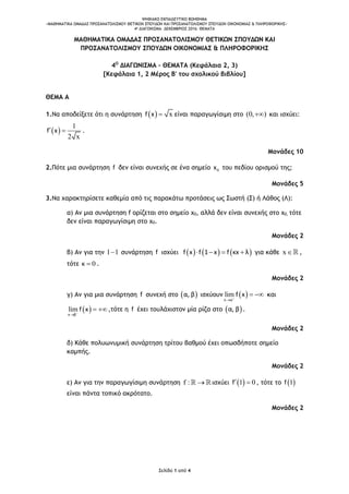 ΨΗΦΙΑΚΟ ΕΚΠΑΙΔΕΥΤΙΚΟ ΒΟΗΘΗΜΑ
«ΜΑΘΗΜΑΤΙΚΑ ΟΜΑΔΑΣ ΠΡΟΣΑΝΑΤΟΛΙΣΜΟΥ ΘΕΤΙΚΩΝ ΣΠΟΥΔΩΝ ΚΑΙ ΠΡΟΣΑΝΑΤΟΛΙΣΜΟΥ ΣΠΟΥΔΩΝ ΟΙΚΟΝΟΜΙΑΣ & ΠΛΗΡΟΦΟΡΙΚΗΣ»
4o ΔΙΑΓΩΝΙΣΜΑ– ΔΕΚΕΜΒΡΙΟΣ 2016: ΘΕΜΑΤΑ
Σελίδα 1 από 4
ΜΑΘΗΜΑΤΙΚΑ ΟΜΑΔΑΣ ΠΡΟΣΑΝΑΤΟΛΙΣΜΟΥ ΘΕΤΙΚΩΝ ΣΠΟΥΔΩΝ ΚΑΙ
ΠΡΟΣΑΝΑΤΟΛΙΣΜΟΥ ΣΠΟΥΔΩΝ ΟΙΚΟΝΟΜΙΑΣ & ΠΛΗΡΟΦΟΡΙΚΗΣ
4Ο
ΔΙΑΓΩΝΙΣΜΑ – ΘΕΜΑΤΑ (Κεφάλαια 2, 3)
[Κεφάλαια 1, 2 Μέρος Β' του σχολικού βιβλίου]
ΘΕΜΑ Α
1.Να αποδείξετε ότι η συνάρτηση   xf x  είναι παραγωγίσιμη στο (0, ) και ισχύει:
 
1
2 x
f x  .
Μονάδες 10
2.Πότε μια συνάρτηση f δεν είναι συνεχής σε ένα σημείο 0x του πεδίου ορισμού της;
Μονάδες 5
3.Να χαρακτηρίσετε καθεμία από τις παρακάτω προτάσεις ως Σωστή (Σ) ή Λάθος (Λ):
α) Αν μια συνάρτηση f ορίζεται στο σημείο x0, αλλά δεν είναι συνεχής στο x0, τότε
δεν είναι παραγωγίσιμη στο x0.
Μονάδες 2
β) Αν για την 1 1 συνάρτηση f ισχύει      f x f 1 x f κx λ    για κάθε x ,
τότε 0κ  .
Μονάδες 2
γ) Αν για μια συνάρτηση f συνεχή στο  α, β ισχύουν  lim
x α
f x

  και
 lim
x β
f x

  ,τότε η f έχει τουλάχιστον μία ρίζα στο  α, β .
Μονάδες 2
δ) Κάθε πολυωνυμική συνάρτηση τρίτου βαθμού έχει οπωσδήποτε σημείο
καμπής.
Μονάδες 2
ε) Αν για την παραγωγίσιμη συνάρτηση f :  ισχύει  1 0f  , τότε το  1f
είναι πάντα τοπικό ακρότατο.
Μονάδες 2
 
