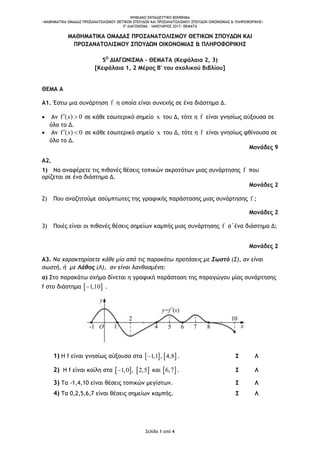 ΨΗΦΙΑΚΟ ΕΚΠΑΙΔΕΥΤΙΚΟ ΒΟΗΘΗΜΑ
«ΜΑΘΗΜΑΤΙΚΑ ΟΜΑΔΑΣ ΠΡΟΣΑΝΑΤΟΛΙΣΜΟΥ ΘΕΤΙΚΩΝ ΣΠΟΥΔΩΝ ΚΑΙ ΠΡΟΣΑΝΑΤΟΛΙΣΜΟΥ ΣΠΟΥΔΩΝ ΟΙΚΟΝΟΜΙΑΣ & ΠΛΗΡΟΦΟΡΙΚΗΣ»
5o
ΔΙΑΓΩΝΙΣΜΑ – ΙΑΝΟΥΑΡΙΟΣ 2017: ΘΕΜΑΤΑ
Σελίδα 1 από 4
ΜΑΘΗΜΑΤΙΚΑ ΟΜΑΔΑΣ ΠΡΟΣΑΝΑΤΟΛΙΣΜΟΥ ΘΕΤΙΚΩΝ ΣΠΟΥΔΩΝ ΚΑΙ
ΠΡΟΣΑΝΑΤΟΛΙΣΜΟΥ ΣΠΟΥΔΩΝ ΟΙΚΟΝΟΜΙΑΣ & ΠΛΗΡΟΦΟΡΙΚΗΣ
5Ο
ΔΙΑΓΩΝΙΣΜΑ – ΘΕΜΑΤΑ (Κεφάλαια 2, 3)
[Κεφάλαια 1, 2 Μέρος Β' του σχολικού βιβλίου]
ΘΕΜΑ Α
Α1. Έστω μια συνάρτηση f η οποία είναι συνεχής σε ένα διάστημα Δ.
 Αν f ( ) 0 x σε κάθε εσωτερικό σημείο x του Δ, τότε η f είναι γνησίως αύξουσα σε
όλο το Δ.
 Αν f ( ) 0 x σε κάθε εσωτερικό σημείο x του Δ, τότε η f είναι γνησίως φθίνουσα σε
όλο το Δ.
Μονάδες 9
Α2.
1) Να αναφέρετε τις πιθανές θέσεις τοπικών ακροτάτων μιας συνάρτησης f που
ορίζεται σε ένα διάστημα Δ.
Μονάδες 2
2) Που αναζητούμε ασύμπτωτες της γραφικής παράστασης μιας συνάρτησης f ;
Μονάδες 2
3) Ποιές είναι οι πιθανές θέσεις σημείων καμπής μιας συνάρτησης f σ΄ένα διάστημα Δ;
Μονάδες 2
Α3. Να χαρακτηρίσετε κάθε μία από τις παρακάτω προτάσεις με Σωστό (Σ), αν είναι
σωστή, ή με Λάθος (Λ), αν είναι λανθασμένη:
α) Στο παρακάτω σχήμα δίνεται η γραφική παράσταση της παραγώγου μίας συνάρτησης
f στο διάστημα  1,10 .
1) Η f είναι γνησίως αύξουσα στα    1,1 , 4,8 . Σ Λ
2) Η f είναι κοίλη στα    1,0 , 2,5 και  6,7 . Σ Λ
3) Τα -1,4,10 είναι θέσεις τοπικών μεγίστων. Σ Λ
4) Τα 0,2,5,6,7 είναι θέσεις σημείων καμπής. Σ Λ
 