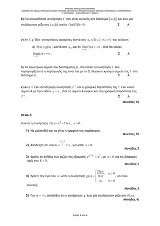 ΨΗΦΙΑΚΟ ΕΚΠΑΙΔΕΥΤΙΚΟ ΒΟΗΘΗΜΑ
«ΜΑΘΗΜΑΤΙΚΑ ΟΜΑΔΑΣ ΠΡΟΣΑΝΑΤΟΛΙΣΜΟΥ ΘΕΤΙΚΩΝ ΣΠΟΥΔΩΝ ΚΑΙ ΠΡΟΣΑΝΑΤΟΛΙΣΜΟΥ ΣΠΟΥΔΩΝ ΟΙΚΟΝΟΜΙΑΣ & ΠΛΗΡΟΦΟΡΙΚΗΣ»
5o
ΔΙΑΓΩΝΙΣΜΑ – ΙΑΝΟΥΑΡΙΟΣ 2017: ΘΕΜΑΤΑ
Σελίδα 2 από 4
β) Για οποιαδήποτε συνάρτηση f που είναι συνεχής στο διάστημα  ,  και έχει μία
τουλάχιστον ρίζα στο  ,  ισχύει f( )f( ) 0   . Σ Λ
γ) Αν f,g δύο συναρτήσεις ορισμένες κοντά στο  0x ,    και ισχύουν:
α) f(x) g(x) , κοντά στο 0x και β)
0x x
lim f(x)

 , τότε θα ισχύει:
0
limg( )
x x
x

  . Σ Λ
δ) Τα εσωτερικά σημεία του διαστήματος Δ, στα οποία η συνάρτηση f δεν
παραγωγίζεται ή η παράγωγός της είναι ίση με το 0, λέγονται κρίσιμα σημεία της f στο
διάστημα Δ. Σ Λ
ε) Αν η f έχει αντίστροφη συνάρτηση 1
f 
και η γραφική παράσταση της f έχει κοινό
σημείο Α με την ευθεία y x , τότε το σημείο Α ανήκει και στη γραφική παράσταση της
1
f 
. Σ Λ
Μονάδες 10
ΘΕΜΑ Β
Δίνεται η συνάρτηση 2
f(x) x 2ln x  , x 0 .
1) Να μελετηθεί και να γίνει η γραφική της παράσταση.
Μονάδες 10
2) Αποδείξτε ότι ισχύει
2
x 1
2e x

 , για κάθε x 0 .
Μονάδες 3
3) Βρείτε το πλήθος των ριζών της εξίσωσης
2
x k 2
e x
 , με x 0 για τις διάφορες
τιμές του k 0 .
Μονάδες 5
4) Βρείτε την τιμή του  ώστε η συνάρτηση
2ln x
, x 0
f(x)g(x)
, x 0


 
  
, να είναι
συνεχής.
Μονάδες 3
5) Για 1   , αποδείξτε ότι η συνάρτηση g έχει μία τουλάχιστον ρίζα στο (0,e) .
Μονάδες 4)
 