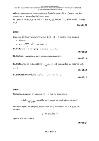 ΨΗΦΙΑΚΟ ΕΚΠΑΙΔΕΥΤΙΚΟ ΒΟΗΘΗΜΑ
«ΜΑΘΗΜΑΤΙΚΑ ΟΜΑΔΑΣ ΠΡΟΣΑΝΑΤΟΛΙΣΜΟΥ ΘΕΤΙΚΩΝ ΣΠΟΥΔΩΝ ΚΑΙ ΠΡΟΣΑΝΑΤΟΛΙΣΜΟΥ ΣΠΟΥΔΩΝ ΟΙΚΟΝΟΜΙΑΣ & ΠΛΗΡΟΦΟΡΙΚΗΣ»
6o ΔΙΑΓΩΝΙΣΜΑ–ΦΕΒΡΟΥΑΡΙΟΣ 2017: ΘΕΜΑΤΑ
Σελίδα 2 από 4
ε) Έστω μια συνάρτηση fπαραγωγίσιμη σ’ ένα διάστημα (α, β) με εξαίρεση ίσως ένα
σημείο του 0x , στο οποίο η f είναι συνεχής.
Αν f (x) 0  στο 0( , x ) και f (x) 0  στο 0(x , ) , τότε το 0f(x ) είναι τοπικό ελάχιστο
της f.
Μονάδες 10
ΘΕΜΑ Β
Θεωρούμε την παραγωγίσιμη συνάρτηση  f : 1,  για την οποία ισχύουν:
 f(e) 0

f (x)
x
f(x)
f (x) e
x
   , για κάθε x 1.
Β1. Να δείξετε ότι ο τύπος της f είναι  f(x) x ln lnx   .
Μονάδες 5
Β2. Να βρείτε τη μονοτονία της f και το σύνολο τιμών της.
Μονάδες 8
Β3. Να δείξετε ότι η εξίσωση    
x 1
lnx ,x 1,
m
   έχει ακριβώς μία λύση για κάθε
m 0 .
Μονάδες 5
Β4. Να λύσετε την ανίσωση: 2 2
f(x 2) f(3x) 3x x 2   
Μονάδες 7
ΘΕΜΑ Γ
Δίνεται παραγωγίσιμη συνάρτηση g:  ,για την οποία ισχύει:
 
 2
1
g' x
3g x

 
για κάθε x όπου μία σταθερά στο σύνολο .
Αν η εφαπτομένη της γραφικής παράστασης της , στο σημείο της A(0,g(0)) έχει
εξίσωση:
x 2018y 2018 0  
α) Να βρείτε τον αριθμό .
Μονάδες 4
 