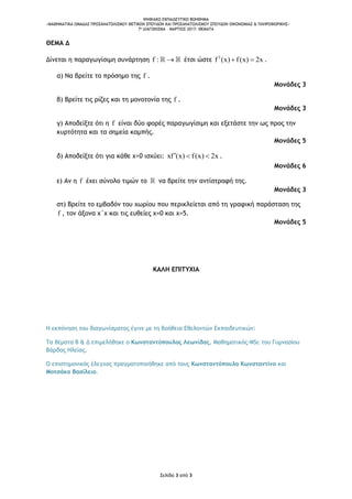 ΨΗΦΙΑΚΟ ΕΚΠΑΙΔΕΥΤΙΚΟ ΒΟΗΘΗΜΑ
«ΜΑΘΗΜΑΤΙΚΑ ΟΜΑΔΑΣ ΠΡΟΣΑΝΑΤΟΛΙΣΜΟΥ ΘΕΤΙΚΩΝ ΣΠΟΥΔΩΝ ΚΑΙ ΠΡΟΣΑΝΑΤΟΛΙΣΜΟΥ ΣΠΟΥΔΩΝ ΟΙΚΟΝΟΜΙΑΣ & ΠΛΗΡΟΦΟΡΙΚΗΣ»
7o ΔΙΑΓΩΝΙΣΜΑ – ΜΑΡΤΙΟΣ 2017: ΘΕΜΑΤΑ
Σελίδα 3 από 3
ΘΕΜΑ Δ
Δίνεται η παραγωγίσιμη συνάρτηση f :  έτσι ώστε 3
f (x) f(x) 2x  .
α) Να βρείτε το πρόσημο της f .
Μονάδες 3
β) Βρείτε τις ρίζες και τη μονοτονία της f .
Μονάδες 3
γ) Αποδείξτε ότι η f είναι δύο φορές παραγωγίσιμη και εξετάστε την ως προς την
κυρτότητα και τα σημεία καμπής.
Μονάδες 5
δ) Αποδείξτε ότι για κάθε x>0 ισχύει: xf (x) f(x) 2x   .
Μονάδες 6
ε) Αν η f έχει σύνολο τιμών το να βρείτε την αντίστροφή της.
Μονάδες 3
στ) Βρείτε το εμβαδόν του χωρίου που περικλείεται από τη γραφική παράσταση της
f , τον άξονα x΄x και τις ευθείες x=0 και x=5.
Μονάδες 5
ΚΑΛΗ ΕΠΙΤΥΧΙΑ
Η εκπόνηση του διαγωνίσματος έγινε με τη βοήθεια Εθελοντών Εκπαιδευτικών:
Τα θέματα Β & Δ επιμελήθηκε ο Κωνσταντόπουλος Λεωνίδας, Μαθηματικός-MSc του Γυμνασίου
Βάρδας Ηλείας.
Ο επιστημονικός έλεγχος πραγματοποιήθηκε από τους Κωνσταντόπουλο Κωνσταντίνο και
Μοτσάκο Βασίλειο.
 