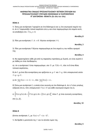 ΨΗΦΙΑΚΟ ΕΚΠΑΙΔΕΥΤΙΚΟ ΒΟΗΘΗΜΑ
«ΜΑΘΗΜΑΤΙΚΑ ΟΜΑΔΑΣ ΠΡΟΣΑΝΑΤΟΛΙΣΜΟΥ ΘΕΤΙΚΩΝ ΣΠΟΥΔΩΝ ΚΑΙ ΠΡΟΣΑΝΑΤΟΛΙΣΜΟΥ ΣΠΟΥΔΩΝ ΟΙΚΟΝΟΜΙΑΣ & ΠΛΗΡΟΦΟΡΙΚΗΣ»
8o ΔΙΑΓΩΝΙΣΜΑ – ΑΠΡΙΛΙΟΣ 2017: ΘΕΜΑΤΑ
Σελίδα 1 από 3
ΜΑΘΗΜΑΤΙΚΑ ΟΜΑΔΑΣ ΠΡΟΣΑΝΑΤΟΛΙΣΜΟΥ ΘΕΤΙΚΩΝ ΣΠΟΥΔΩΝ ΚΑΙ
ΠΡΟΣΑΝΑΤΟΛΙΣΜΟΥ ΣΠΟΥΔΩΝ ΟΙΚΟΝΟΜΙΑΣ & ΠΛΗΡΟΦΟΡΙΚΗΣ
8Ο
ΔΙΑΓΩΝΙΣΜΑ –ΘΕΜΑΤΑ (Σε όλη την ύλη)
ΘΕΜΑ Α
1. Έστω μια συνάρτηση f ορισμένη σε ένα διάστημα Δ και x0 ένα εσωτερικό σημείο του
Δ. Αν η f παρουσιάζει τοπικό ακρότατο στο x0 και είναι παραγωγίσιμη στο σημείο αυτό,
να αποδείξετε ότι: 0f '(x ) 0.
Μονάδες 8
2. Πότε μια συνάρτηση f :A  λέγεται συνάρτηση 1-1;
Μονάδες 3
3. Πότε μια συνάρτηση f λέγεται παραγωγίσιμη σε ένα σημείο x0 του πεδίου ορισμού
της;
Μονάδες 4
4. Να χαρακτηρίσετε κάθε μία από τις παρακάτω προτάσεις με Σωστό, αν είναι σωστή ή
με Λάθος αν είναι λανθασμένη.
α). Αν η συνάρτηση f είναι παραγωγίσιμη στο με f (0) 0  , τότε το 0 είναι θέση
τοπικού ακρότατου.
β) Αν f, g είναι δύο συναρτήσεις και ορίζονται οι g f και f g τότε υποχρεωτικά ισχύει
f g g f .
γ) Αν
0x x
lim f(x)

  ή , τότε
0x x
lim f(x)

 .
δ) Έστω μια συνάρτηση f, η οποία είναι συνεχής σε ένα διάστημα Δ. Αν η f είναι γνησίως
αύξουσα στο Δ, τότε υποχρεωτικά f '(x) 0 για κάθε εσωτερικό σημείο του Δ.
ε)  f(x) g'(x) dx f '(x) g(x) dx f(x) g(x)
 


 
    όπου f', g' είναι συνεχείς συναρτήσεις
στο [ , ]  .
Μονάδες 10
ΘΕΜΑ Β
Δίνεται συνάρτηση f , με 2x 5
f(x) e (x 1)   .
1. Να βρεθεί η μονοτονία της f και το σύνολο τιμών της.
Μονάδες 5
 