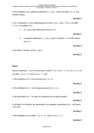 ΨΗΦΙΑΚΟ ΕΚΠΑΙΔΕΥΤΙΚΟ ΒΟΗΘΗΜΑ
«ΜΑΘΗΜΑΤΙΚΑ ΟΜΑΔΑΣ ΠΡΟΣΑΝΑΤΟΛΙΣΜΟΥ ΘΕΤΙΚΩΝ ΣΠΟΥΔΩΝ ΚΑΙ ΠΡΟΣΑΝΑΤΟΛΙΣΜΟΥ ΣΠΟΥΔΩΝ ΟΙΚΟΝΟΜΙΑΣ & ΠΛΗΡΟΦΟΡΙΚΗΣ»
8o ΔΙΑΓΩΝΙΣΜΑ – ΑΠΡΙΛΙΟΣ 2017: ΘΕΜΑΤΑ
Σελίδα 2 από 3
2. Να αποδείξετε, ότι η γραφική παράσταση fC , της f , τέμνει τον άξονα x x , σ’ ένα
ακριβώς σημείο.
Μονάδες 5
3. Αν η συνάρτηση g είναι παραγωγίσιμη και ισχύει 3
g (x) 2g(x) 5f(x)  , για κάθε
x , να αποδείξετε ότι:
i. H g έχει το ίδιο είδος μονοτονίας με την f .
Μονάδες 5
ii. Η γραφική παράσταση gC , της g , τέμνει τον άξονα x x στο ίδιο σημείο
με την fC .
Μονάδες 5
4. Να λυθεί η ανίσωση 2
g(f(x)) g(e ) .
Μονάδες 5
ΘΕΜΑ Γ
Δίνεται συνάρτηση f για την οποία ισχύει η σχέση  2
f (x) 3f(x) x 0, x 2,      . Αν
για κάθε  x 2,   ισχύει f(x) 1  , τότε:
1. Να αποδείξετε ότι η f είναι συνεχής στο  2,  .
Μονάδες 5
2. Να αποδείξετε ότι η f είναι παραγωγίσιμη στο  2,  .
Μονάδες 5
3. Να μελετήσετε την f ως προς την κυρτότητα και τα σημεία καμπής.
Μονάδες 5
4. Να βρείτε την εξίσωση της εφαπτομένης της γραφικής παράστασης της f στο σημείο
(4,f(4)) .
Μονάδες 5
5. Να αποδείξετε ότι για κάθε  x 2,   , ισχύει 5f(x) x 1  .
Μονάδες 5
 