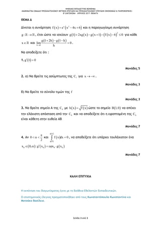 ΨΗΦΙΑΚΟ ΕΚΠΑΙΔΕΥΤΙΚΟ ΒΟΗΘΗΜΑ
«ΜΑΘΗΜΑΤΙΚΑ ΟΜΑΔΑΣ ΠΡΟΣΑΝΑΤΟΛΙΣΜΟΥ ΘΕΤΙΚΩΝ ΣΠΟΥΔΩΝ ΚΑΙ ΠΡΟΣΑΝΑΤΟΛΙΣΜΟΥ ΣΠΟΥΔΩΝ ΟΙΚΟΝΟΜΙΑΣ & ΠΛΗΡΟΦΟΡΙΚΗΣ»
8o ΔΙΑΓΩΝΙΣΜΑ – ΑΠΡΙΛΙΟΣ 2017: ΘΕΜΑΤΑ
Σελίδα 3 από 3
ΘΕΜΑ Δ
Δίνεται η συνάρτηση    x 2
f x e x 4x 6   και η παραγωγίσιμη συνάρτηση
g :  , έτσι ώστε να ισχύουν         
2
g 1 2xg x g x 1 f x 6 0      για κάθε
x και
   
h 0
g 1 2h g 1 h
lim 0
h
  
 .
Να αποδείξετε ότι :
1.  g 1 0 
Μονάδες 5
2. α) Να βρείτε τις ασύμπτωτες της fC για x  .
Μονάδες 3
β) Να βρείτε το σύνολο τιμών της f
Μονάδες 3
3. Να βρείτε σημείο Α της hC με    h x f x ώστε το σημείο  B 1,0 να απέχει
την ελάχιστη απόσταση από την hC και να αποδείξετε ότι η εφαπτομένη της hC
είναι κάθετη στην ευθεία ΑΒ
Μονάδες 7
4. Αν 0
2

   και  
 
 g
g 0
f x dx 0

 , να αποδείξετε ότι υπάρχει τουλάχιστον ένα
     0 0 0 0x 0, :g x x g x    
Μονάδες 7
ΚΑΛΗ ΕΠΙΤΥΧΙΑ
Η εκπόνηση του διαγωνίσματος έγινε με τη βοήθεια Εθελοντών Εκπαιδευτικών.
Ο επιστημονικός έλεγχος πραγματοποιήθηκε από τους Κωνσταντόπουλο Κωνσταντίνο και
Μοτσάκο Βασίλειο.
 
