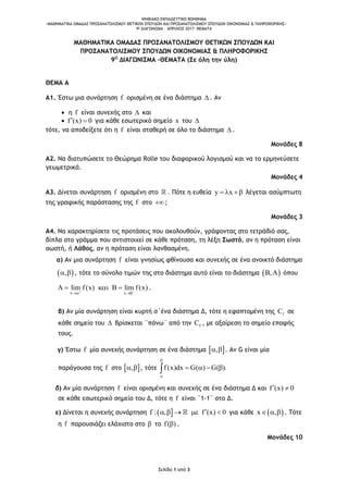 ΨΗΦΙΑΚΟ ΕΚΠΑΙΔΕΥΤΙΚΟ ΒΟΗΘΗΜΑ
«ΜΑΘΗΜΑΤΙΚΑ ΟΜΑΔΑΣ ΠΡΟΣΑΝΑΤΟΛΙΣΜΟΥ ΘΕΤΙΚΩΝ ΣΠΟΥΔΩΝ ΚΑΙ ΠΡΟΣΑΝΑΤΟΛΙΣΜΟΥ ΣΠΟΥΔΩΝ ΟΙΚΟΝΟΜΙΑΣ & ΠΛΗΡΟΦΟΡΙΚΗΣ»
9o ΔΙΑΓΩΝΙΣΜΑ – ΑΠΡΙΛΙΟΣ 2017: ΘΕΜΑΤΑ
Σελίδα 1 από 3
ΜΑΘΗΜΑΤΙΚΑ ΟΜΑΔΑΣ ΠΡΟΣΑΝΑΤΟΛΙΣΜΟΥ ΘΕΤΙΚΩΝ ΣΠΟΥΔΩΝ ΚΑΙ
ΠΡΟΣΑΝΑΤΟΛΙΣΜΟΥ ΣΠΟΥΔΩΝ ΟΙΚΟΝΟΜΙΑΣ & ΠΛΗΡΟΦΟΡΙΚΗΣ
9Ο
ΔΙΑΓΩΝΙΣΜΑ –ΘΕΜΑΤΑ (Σε όλη την ύλη)
ΘΕΜΑ Α
Α1. Έστω μια συνάρτηση f ορισμένη σε ένα διάστημα  . Αν
 η f είναι συνεχής στο  και
 f (x) 0  για κάθε εσωτερικό σημείο x του 
τότε, να αποδείξετε ότι η f είναι σταθερή σε όλο το διάστημα  .
Μονάδες 8
Α2. Να διατυπώσετε το Θεώρημα Rolle του διαφορικού λογισμού και να το ερμηνεύσετε
γεωμετρικά.
Μονάδες 4
Α3. Δίνεται συνάρτηση f ορισμένη στο . Πότε η ευθεία y x   λέγεται ασύμπτωτη
της γραφικής παράστασης της f στο ;
Μονάδες 3
Α4. Να χαρακτηρίσετε τις προτάσεις που ακολουθούν, γράφοντας στο τετράδιό σας,
δίπλα στο γράμμα που αντιστοιχεί σε κάθε πρόταση, τη λέξη Σωστό, αν η πρόταση είναι
σωστή, ή Λάθος, αν η πρόταση είναι λανθασμένη.
α) Αν μια συνάρτηση f είναι γνησίως φθίνουσα και συνεχής σε ένα ανοικτό διάστημα
 ,  , τότε το σύνολο τιμών της στο διάστημα αυτό είναι το διάστημα  ,  όπου
x x
lim f(x) lim f(x) 
 
     .
β) Αν μία συνάρτηση είναι κυρτή σ΄ένα διάστημα Δ, τότε η εφαπτομένη της fC σε
κάθε σημείο του  βρίσκεται ¨πάνω¨ από την fC , με αξαίρεση το σημείο επαφής
τους.
γ) Έστω f μία συνεχής συνάρτηση σε ένα διάστημα  ,  . Αν G είναι μία
παράγουσα της f στο  ,  , τότε f(x)dx G( ) G( ).


   
δ) Αν μία συνάρτηση f είναι ορισμένη και συνεχής σε ένα διάστημα Δ και f (x) 0 
σε κάθε εσωτερικό σημείο του Δ, τότε η f είναι ¨1-1¨ στο Δ.
ε) Δίνεται η συνεχής συνάρτηση  f : , f (x) 0     για κάθε  x ,   . Τότε
η f παρουσιάζει ελάχιστο στο  το f( ) .
Μονάδες 10
 