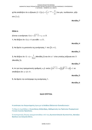 ΨΗΦΙΑΚΟ ΕΚΠΑΙΔΕΥΤΙΚΟ ΒΟΗΘΗΜΑ
«ΜΑΘΗΜΑΤΙΚΑ ΟΜΑΔΑΣ ΠΡΟΣΑΝΑΤΟΛΙΣΜΟΥ ΘΕΤΙΚΩΝ ΣΠΟΥΔΩΝ ΚΑΙ ΣΠΟΥΔΩΝ ΟΙΚΟΝΟΜΙΑΣ & ΠΛΗΡΟΦΟΡΙΚΗΣ»
2o ΔΙΑΓΩΝΙΣΜΑ – ΝΟΕΜΒΡΙΟΣ 2016: ΘΕΜΑΤΑ
Σελίδα 3 από 3
γ) Να αποδείξετε ότι η εξίσωση    x 2014 3
f f x f e
2
 
  
 
έχει μία, τουλάχιστον, ρίζα
στο  1,e .
Μονάδες 7
ΘΕΜΑ Δ
Δίνεται η συνάρτηση 2
f(x) x x x1 ,  
1. Να δείξετε ότι f(x) 0 για κάθε x .
Μονάδες 4
2. Να βρείτε τη μονοτονία της συνάρτησης f στο  0, .
Μονάδες 3
3. Να δείξετε ότι
1
f( x)
f(x)
  (Μονάδες 2) και ότι η f είναι γνησίως αύξουσα στο
(Μονάδες 5).
Μονάδες 7
4. Αν για τους πραγματικούς αριθμούς ,  ισχύει   2 2
1 1 1       να
αποδείξετε ότι 0   .
Μονάδες 5
5. Να βρείτε την αντίστροφη της συνάρτησης f .
Μονάδες 6
ΚΑΛΗ ΕΠΙΤΥΧΙΑ
Η εκπόνηση του διαγωνίσματος έγινε με τη βοήθεια Εθελοντών Εκπαιδευτικών:
Το θέμα Δ επιμελήθηκε ο Συγκελάκης Αλέξανδρος, Μαθηματικός του Πρότυπου Πειραματικού
Γενικού Λυκείου Ηρακλείου.
Ο επιστημονικός έλεγχος πραγματοποιήθηκε από τους Κωνσταντόπουλο Κωνσταντίνο, Μοτσάκο
Βασίλειο και Σούγελα Ελένη.
 