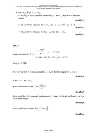 ΨΗΦΙΑΚΟ ΕΚΠΑΙΔΕΥΤΙΚΟ ΒΟΗΘΗΜΑ
«ΜΑΘΗΜΑΤΙΚΑ ΟΜΑΔΑΣ ΠΡΟΣΑΝΑΤΟΛΙΣΜΟΥ ΘΕΤΙΚΩΝ ΣΠΟΥΔΩΝ ΚΑΙ ΠΡΟΣΑΝΑΤΟΛΙΣΜΟΥ ΣΠΟΥΔΩΝ ΟΙΚΟΝΟΜΙΑΣ & ΠΛΗΡΟΦΟΡΙΚΗΣ»
3o ΔΙΑΓΩΝΙΣΜΑ – ΔΕΚΕΜΒΡΙΟΣ 2016: ΘΕΜΑΤΑ
Σελίδα 2 από 3
3. Έστω 0x  με 0 0f(x ) x .
α) Να δείξετε ότι οι γραφικές παραστάσεις fC και gC τέμνονται σε ένα μόνο
σημείο.
Μονάδες 5
β) Να λύσετε την εξίσωση: 0 0 0f(f(x x 2)) x x 2f(x x 2) 2        .
Μονάδες 5
γ) Να λύσετε την ανίσωση: 0 0f(f(ln x x 1)) ln x 1 x     .
Μονάδες 5
ΘΕΜΑ Γ
Δίνεται η συνάρτηση
2 2 x
1 x 1
, -1 x<0
xf(x)
1
ln(x e) 2 ( )e , x 0
2
όπου , .
1.Αν η συνάρτηση f είναι συνεχής στο 0x 0, να βρείτε τις τιμές των και .
Μονάδες 8
2. Αν = 1 και =0 ,
α) Να υπολογίσετε το όριο
x 1
f(x) 1
lim
x 1
.
Μονάδες 5
β) Να αποδείξετε ότι η γραφική παράσταση της f τέμνει τον θετικό ημιάξοναOx σε ένα
τουλάχιστον σημείο.
Μονάδες 6
γ) Να υπολογίσετε το όριο
x 0
1
lim xf(x)
x
.
Μονάδες 6
 