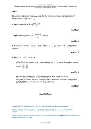 ΨΗΦΙΑΚΟ ΕΚΠΑΙΔΕΥΤΙΚΟ ΒΟΗΘΗΜΑ
«ΜΑΘΗΜΑΤΙΚΑ ΟΜΑΔΑΣ ΠΡΟΣΑΝΑΤΟΛΙΣΜΟΥ ΘΕΤΙΚΩΝ ΣΠΟΥΔΩΝ ΚΑΙ ΠΡΟΣΑΝΑΤΟΛΙΣΜΟΥ ΣΠΟΥΔΩΝ ΟΙΚΟΝΟΜΙΑΣ & ΠΛΗΡΟΦΟΡΙΚΗΣ»
3o ΔΙΑΓΩΝΙΣΜΑ – ΔΕΚΕΜΒΡΙΟΣ 2016: ΘΕΜΑΤΑ
Σελίδα 3 από 3
ΘΕΜΑ Δ
Έστω μια συνάρτηση f παραγωγίσιμη στο , της οποίας η γραφική παράσταση fC
διέρχεται από το σημείο Α(0,1).
1. α) Να υπολογίσετε το
2
x 0
f(x ) 1
lim
x
Μονάδες 4
β) Να αποδείξετε ότι
2
x 0
f (2x) 1
lim 4f (0)
x
Μονάδες 4
2. Αν επιπλέον για την f ισχύει, 2 2
f (x) 4f(x) x 3 για κάθε x , να βρείτε τον
τύπο της.
Μονάδες 7
3. Αν 2
f(x) 2 x 1, x
α) Να βρείτε τις εξισώσεις των εφαπτομένων της fC , οι οποίες διέρχονται από το
σημείο
3
0,
2
.
Μονάδες 6
β) Έστω σημείο Μ της fC με θετική τετμημένη. Αν η τετμημένη του Μ
απομακρύνεται από την αρχή των αξόνων Ο με ταχύτητα 2cm/ sec, να βρείτε το
ρυθμό μεταβολής του εμβαδού του τριγώνου ΟΑΜ.
Μονάδες 4
ΚΑΛΗ ΕΠΙΤΥΧΙΑ
Η εκπόνηση του διαγωνίσματος έγινε με τη βοήθεια Εθελοντών Εκπαιδευτικών:
Το θέμα Β επιμελήθηκε ο Αρετάκης Δημήτριος, Μαθηματικός- MSc του ΓΕΛ Καστριτσίου
Πατρών.
Ο επιστημονικός έλεγχος πραγματοποιήθηκε από τους Κωνσταντόπουλο Κωνσταντίνο, Μοτσάκο
Βασίλειο και Σούγελα Ελένη.
 