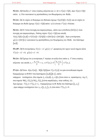 9
52.1)Α - 2) Επειδή η f είναι γνησίως αύξουσα και    α β f α f β   . άρα    f α f β
οπότε η f δεν ικανοποιεί τις προϋποθέσεις του Θεωρήματος του Rolle .
53.1)Α - 2) Αν ισχύει το θεώρημα του Bolzano έχουμε      f α f β 0, 1 και αν ισχύει το
θεώρημα του Rolle έχουμε    f α f β οπότε η (1) γίνεται  2
f α 0 άτοπο.
54.1)Α - 2) Η f είναι συνεχής και παραγωγίσιμη , οπότε και η σύνθεση   fof x είναι
συνεχής και παραγωγίσιμη . Επίσης ισχύει    f α f β και επειδή
                 f α ,f β α,β f f α f f β fof α fof β     . Άρα η συνάρτηση
    g x fof x ικανοποιεί τις προϋποθέσεις του θεωρήματος του Rolle στο διάστημα
 α,β .
55.1)Ψ - 2) Οι συναρτήσεις    x x
f x e ,g x e   ,προφανώς δεν έχουν κοινό σημείο αλλά
   x x
f x e 0, g x e 0      .
56.1)Α - 2) Έχουμε ότι η συνάρτηση f στρέφει τα κοίλα άνω οπότε η fείναι γνησίως
αύξουσα και επειδή    1 2 1 2
1 2 1 2
x x x x
x x f x f f x
2 2
         
 
.
57.1)Α - 2) Έστω   A α,f α ,   B β,f β και   Γ γ,f γ τα τρία συνευθειακά σημεία
Εφαρμόζουμε το Θ.Μ.Τ στα διαστήματα    α,β , β,γ , οπότε
υπάρχουν τουλάχιστον ,δύο σημεία    1 2ξ α,β , ξ β,γ  έτσι ώστε οι εφαπτόμενες της fC
στα σημεία    1 1 2 2Μ(ξ ,f ξ ),Ν(ξ ,f ξ ) είναι παράλληλες στην ευθείας (ε) .
Άρα έχουμε    1 2 εf ξ f ξ λ   . Εφαρμόζουμε το Θ. Rolle στο διάστημα  1 2ξ ,ξ
, άρα υπάρχει τουλάχιστον ένα  0 1 2x ξ ,ξ Δ  ,έτσι ώστε  0f x 0  .
31.01.2018 lisari.blogspot.gr Page 13 of 13
 