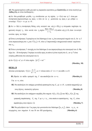 Σελίδα - 2
Α3. Να χαρακτηρίσετε κάθε μία από τις παρακάτω προτάσεις με Σωστό (Σ), αν είναι σωστή ή με
Λάθος (Λ), αν είναι λανθασμένη :
α) Αν δύο μεταβλητά μεγέθη x,y συνδέονται με τη σχέση y f(x) και η f είναι μια
συνάρτηση παραγωγίσιμη ως προς x τότε αν το y μειώνεται ως προς x με ρυθμό α
εννοούμε f (x) α με α 0    .
β) Αν x S(t) η συνάρτηση θέσης ενός κινητού και 0 0u(t ) S (t ) η στιγμιαία ταχύτητα τη
χρονική στιγμή 0t , τότε κοντά στο 0t ισχύει 0
0
S(t) S (t )
0,
t t



οπότε 0u(t ) 0 , όταν το κινητό
κινείται προς τα δεξιά.
γ) Έστω η συνάρτηση f ορισμένη σε ένα διάστημα Δ και 0x ένα εσωτερικό σημείο του Δ. Αν η f
είναι παραγωγίσιμη στο 0x και  0f x 0  , τότε η f παρουσιάζει υποχρεωτικά τοπικό ακρότατο
στο 0x .
δ) Έστω η συνάρτηση f συνεχής σε ένα διάστημα Δ και παραγωγίσιμη στο εσωτερικό του Δ. Θα
λέμε ότι : Η συνάρτηση f στρέφει τα κοίλα προς τα πάνω ή είναι κυρτή στο Δ , αν η fείναι
γνησίως φθίνουσα στο εσωτερικό του Δ.
ε) Αν   x
f x α ,α 0  τότε ισχύει  x x 1
α xα  
(Μονάδες 10)
ΘΕΜΑ Β
Δίνεται η συνάρτηση   x
x 1
f x ,α 1
α x

 

τέτοιο ώστε x
α x 1  για κάθε x
Β1. Βρείτε το πεδίο ορισμού της f και αποδείξτε ότι α e . (Μονάδες 6)
Για α e , τότε:
Β2. Να αποδείξετε ότι υπάρχει μοναδική εφαπτομένη της fC με x 0 , η οποία σχηματίζει με
τους άξονες ισοσκελές τρίγωνο. (Μονάδες 8)
B3. Να αποδείξετε ότι υπάρχουν ακριβώς δύο σημεία   1 1Α x ,f x και   2 2Β x ,f x της
γραφικής παράστασης fC της f με 1 2x x , στα οποία οι εφαπτόμενες της fC είναι
παράλληλες στον άξονα x x (Μονάδες 7)
B4. Nα μελετήσετε την f ως προς την μονοτονία στο διάστημα  1 2x ,x , όπου 1 2x ,x οι
τετμημένες των σημείων Α και Β του Β3 ερωτήματος. (Μονάδες 4)
31.01.2018 lisari.blogspot.gr Page 2 of 13
 