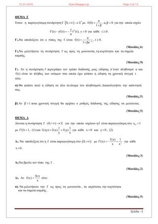 Σελίδα - 3
ΘΕΜΑ Γ
Έστω η παραγωγίσιμη συνάρτηση   *
f : 0,  με
α
f(0) , α,β 0
1 β
 

για την οποία ισχύει
2γ
f (t) γf(t) f (t), γ 0
α
     για κάθε t 0 .
Γ1.Να αποδείξετε ότι ο τύπος της f είναι γt
α
f(t) , t 0
1 βe
 

.
(Μονάδες 6)
Γ2.Να μελετήσετε τη συνάρτηση f ως προς τη μονοτονία, τη κυρτότητα και τα σημεία
καμπής.
(Μονάδες 9)
Γ3. Αν η συνάρτηση f περιγράφει τον τρόπο διάδοσης μιας είδησης σ΄έναν πληθυσμό α και
f(t) είναι το πλήθος των ατόμων στα οποία έχει φτάσει η είδηση τη χρονική στιγμή t
τότε:
α) Θα φτάσει ποτέ η είδηση σε όλα τα άτομα του πληθυσμού; Δικαιολογήστε την απάντησή
σας.
(Μονάδες 5)
β) Αν β 1 ποια χρονική στιγμή θα αρχίσει ο ρυθμός διάδοσης της είδησης να μειώνεται;
(Μονάδες 5)
ΘΕΜΑ Δ
Δίνεται η συνάρτηση f :(0,+ )  για την οποία ισχύουν ηf είναι παραγωγίσιμη στο 0x 1
με f (1) 1  , (1) και
1 1
f(xy) f(x) f(y)
y x
  για κάθε x 0 και y 0 , (2)
Δ1. Να αποδείξετε ότι η f είναι παραγωγίσιμη στο  0, με 2
f(x) 1
f (x)
x x
   για κάθε
x 0 .
(Μονάδες 3)
Δ2.Να βρείτε τον τύπο της f .
(Μονάδες 2)
Δ3. Αν
ln x
f(x)
x
 τότε:
α). Να μελετήσετε την f ως προς τη μονοτονία , τα ακρότατα, την κυρτότητα
και τα σημεία καμπής .
(Μονάδες 5)
31.01.2018 lisari.blogspot.gr Page 3 of 13
 