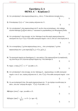 1
Ερωτήσεις Σ-Λ
ΘΕΜΑ Α΄ - Κεφάλαιο 2
1) Αν η συνάρτηση f είναι παραγωγίσιμη στο 0x , τότε η fείναι πάντοτε συνεχής στο 0x .
Σ Λ
2) Η συνάρτηση   1 x
f x e 
 είναι γνησίως αύξουσα στο .
Σ Λ
3) Αν η συνάρτηση f είναι παραγωγίσιμη στο και δεν είναι αντιστρέψιμη , τότε υπάρχει
κλειστό διάστημα  α,β στο οποίο η f ικανοποιεί τις προϋποθέσεις του Θεωρήματος Rolle.
Σ Λ
4) Αν η συνάρτηση f είναι συνεχής σε ένα διάστημα Δ και δύο φορές παραγωγίσιμη στο
εσωτερικό του Δ με  f x 0  για κάθε εσωτερικό σημείο x του Δ, τότε ηf είναι κυρτή στο Δ.
Σ Λ
5) Αν οι συναρτήσεις f,g είναι παραγωγίσιμες στο 0x , τότε η συνάρτηση f g είναι
παραγωγίσιμη στο 0x και ισχύει       0 0 0fg x f x g x   .
Σ Λ
6) Τα εσωτερικά σημεία του διαστήματος Δ , στα οποία η f δεν παραγωγίζεται ή η παράγωγός
της είναι ίση με το 0, λέγονται κρίσιμα σημεία της f στο διάστημα Δ.
Σ Λ
7) Ισχύει ο τύπος  x x 1
3 x 3    για κάθε x .
Σ Λ
8) Αν η συνάρτηση f είναι συνεχής σε ένα διάστημα Δ , παραγωγίσιμη σε κάθε εσωτερικό
σημείο x του Δ και γνησίως αύξουσα στο Δ , τότε  f x 0  σε κάθε εσωτερικό σημείο x του
Δ.
Σ Λ
9) Αν μια συνάρτηση f είναι δύο φορές παραγωγίσιμη στο και στρέφει τα κοίλα προς τα
πάνω , τότε κατ΄ ανάγκην θα ισχύει  f x 0  για κάθε x .
Σ Λ
10) Ισχύει  συνx ημx,  για κάθε x .
Σ Λ
11) Ισχύει    2
1
σφx , x x : ημx 0
ημ x
     .
Σ Λ
31.01.2018 lisari.blogspot.gr Page 5 of 13
 