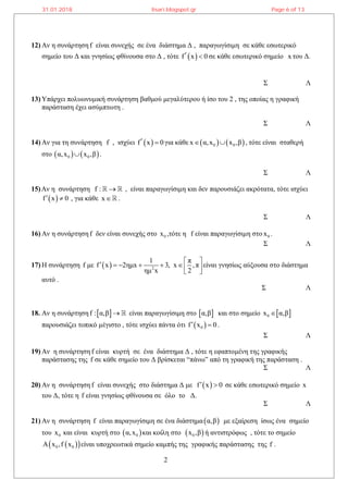 2
12) Αν η συνάρτηση f είναι συνεχής σε ένα διάστημα Δ , παραγωγίσιμη σε κάθε εσωτερικό
σημείο του Δ και γνησίως φθίνουσα στο Δ , τότε  f x 0  σε κάθε εσωτερικό σημείο x του Δ.
Σ Λ
13) Υπάρχει πολυωνυμική συνάρτηση βαθμού μεγαλύτερου ή ίσο του 2 , της οποίας η γραφική
παράσταση έχει ασύμπτωτη .
Σ Λ
14) Αν για τη συνάρτηση f , ισχύει  f x 0  για κάθε    0 0x α,x x ,β  , τότε είναι σταθερή
στο    0 0α,x x ,β .
Σ Λ
15)Αν η συνάρτηση f :  , είναι παραγωγίσιμη και δεν παρουσιάζει ακρότατα, τότε ισχύει
 f x 0  , για κάθε x .
Σ Λ
16) Αν η συνάρτηση f δεν είναι συνεχής στο 0x ,τότε η f είναι παραγωγίσιμη στο 0x .
Σ Λ
17) Η συνάρτηση f με   2
1 π
f x 2ημx 3, x ,π
ημ x 2
        
είναι γνησίως αύξουσα στο διάστημα
αυτό .
Σ Λ
18. Αν η συνάρτηση  f : α,β  είναι παραγωγίσιμη στο  α,β και στο σημείο  0x α,β
παρουσιάζει τοπικό μέγιστο , τότε ισχύει πάντα ότι  0f x 0  .
Σ Λ
19) Αν η συνάρτηση f είναι κυρτή σε ένα διάστημα Δ , τότε η εφαπτομένη της γραφικής
παράστασης της f σε κάθε σημείο του Δ βρίσκεται “πάνω” από τη γραφική της παράσταση .
Σ Λ
20) Αν η συνάρτηση f είναι συνεχής στο διάστημα Δ με  f x 0  σε κάθε εσωτερικό σημείο x
του Δ, τότε η f είναι γνησίως φθίνουσα σε όλο το Δ.
Σ Λ
21) Αν η συνάρτηση f είναι παραγωγίσιμη σε ένα διάστημα α,β με εξαίρεση ίσως ένα σημείο
του 0x και είναι κυρτή στο  0α,x και κοίλη στο  0x ,β ή αντιστρόφως , τότε το σημείο
  0 0Α x ,f x είναι υποχρεωτικά σημείο καμπής της γραφικής παράστασης της f .
31.01.2018 lisari.blogspot.gr Page 6 of 13
 