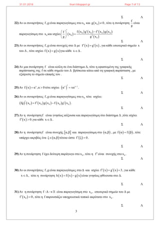3
Σ Λ
22) Αν οι συναρτήσεις f,g είναι παραγωγίσιμες στο 0x και  0g x 0 , τότε η συνάρτηση
f
g
είναι
παραγωγίσιμη στο 0x και ισχύει  
       
 
0 0 0 0
0 2
0
f x g x f x g xf
x
g g x
   
 
 
Σ Λ
23) Αν οι συναρτήσεις f,g είναι συνεχείς στο Δ με    f x g x  , για κάθε εσωτερικό σημείο x
του Δ , τότε ισχύει    f x g x για κάθε x Δ .
Σ Λ
24) Αν μια συνάρτηση f είναι κοίλη σε ένα διάστημα Δ, τότε η εφαπτομένη της γραφικής
παράστασης της f σε κάθε σημείο του Δ βρίσκεται κάτω από τη γραφική παράσταση , με
εξαίρεση το σημείο επαφής του .
Σ Λ
25) Αν   x
f x α ,α 0  τότε ισχύει  x x 1
α xα   .
Σ Λ
26) Αν οι συναρτήσεις f,g είναι παραγωγίσιμες στο 0x τότε ισχύει:
           0 0 0 0 0fg x f x g x f x g x    .
Σ Λ
27) Αν η συνάρτηση f είναι γνησίως αύξουσα και παραγωγίσιμη στο διάστημα Δ ,τότε ισχύει
 f x 0  ,για κάθε x Δ .
Σ Λ
28) Αν η συνάρτηση f είναι συνεχής  α,β και παραγωγίσιμη στο  α,β , με    f α f β , τότε
υπάρχει ακριβώς ένα  ξ α,β τέτοιο ώστε  f ξ 0  .
Σ Λ
29) Αν η συνάρτηση f έχει δεύτερη παράγωγο στο 0x , τότε η fείναι συνεχής στο 0x .
Σ Λ
30) Αν οι συναρτήσεις f,g είναι παραγωγίσιμες στοΔ και ισχύει    f x g x 3   , για κάθε
x Δ , τότε η συνάρτηση      h x f x g x  είναι γνησίως φθίνουσα στο Δ.
Σ Λ
31) Αν η συνάρτηση f :Δ  είναι παραγωγίσιμη στο 0x , εσωτερικό σημείο του Δ με
 0f x 0  , τότε η f παρουσιάζει υποχρεωτικά τοπικό ακρότατο στο 0x .
Σ Λ
31.01.2018 lisari.blogspot.gr Page 7 of 13
 