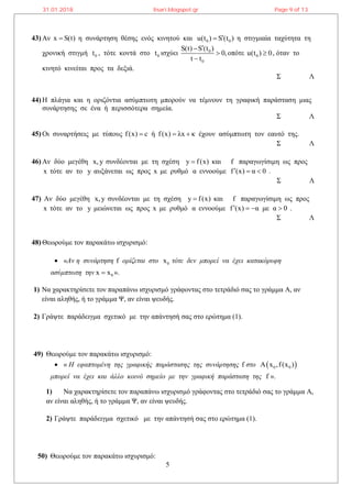 5
43) Αν x S(t) η συνάρτηση θέσης ενός κινητού και 0 0u(t ) S (t ) η στιγμιαία ταχύτητα τη
χρονική στιγμή 0t , τότε κοντά στο 0t ισχύει 0
0
S(t) S (t )
0,
t t



οπότε 0u(t ) 0 , όταν το
κινητό κινείται προς τα δεξιά.
Σ Λ
44) Η πλάγια και η οριζόντια ασύμπτωτη μπορούν να τέμνουν τη γραφική παράσταση μιας
συνάρτησης σε ένα ή περισσότερα σημεία.
Σ Λ
45) Οι συναρτήσεις με τύπους f(x) c ή f(x) λx κ   έχουν ασύμπτωτη τον εαυτό της.
Σ Λ
46) Αν δύο μεγέθη x,y συνδέονται με τη σχέση y f(x) και f παραγωγίσιμη ως προς
x τότε αν το y αυξάνεται ως προς x με ρυθμό α εννοούμε f (x) α 0   .
Σ Λ
47) Αν δύο μεγέθη x,y συνδέονται με τη σχέση y f(x) και f παραγωγίσιμη ως προς
x τότε αν το y μειώνεται ως προς x με ρυθμό α εννοούμε f (x) α με α 0    .
Σ Λ
48) Θεωρούμε τον παρακάτω ισχυρισμό:
 «Αν η συνάρτηση f ορίζεται στο 0x τότε δεν μπορεί να έχει κατακόρυφη
ασύμπτωτη την 0x x ».
1) Να χαρακτηρίσετε τον παραπάνω ισχυρισμό γράφοντας στο τετράδιό σας το γράμμα Α, αν
είναι αληθής, ή το γράμμα Ψ, αν είναι ψευδής.
2) Γράψτε παράδειγμα σχετικό με την απάντησή σας στο ερώτημα (1).
49) Θεωρούμε τον παρακάτω ισχυρισμό:
 « Η εφαπτομένη της γραφικής παράστασης της συνάρτησης f στο  0 0Α x ,f(x )
μπορεί να έχει και άλλο κοινό σημείο με την γραφική παράσταση της f ».
1) Να χαρακτηρίσετε τον παραπάνω ισχυρισμό γράφοντας στο τετράδιό σας το γράμμα Α,
αν είναι αληθής, ή το γράμμα Ψ, αν είναι ψευδής.
2) Γράψτε παράδειγμα σχετικό με την απάντησή σας στο ερώτημα (1).
50) Θεωρούμε τον παρακάτω ισχυρισμό:
31.01.2018 lisari.blogspot.gr Page 9 of 13
 