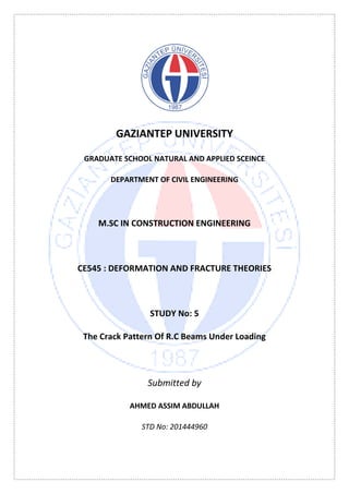 GAZIANTEP UNIVERSITY
GRADUATE SCHOOL NATURAL AND APPLIED SCEINCE
DEPARTMENT OF CIVIL ENGINEERING
M.SC IN CONSTRUCTION ENGINEERING
CE545 : DEFORMATION AND FRACTURE THEORIES
STUDY No: 5
The Crack Pattern Of R.C Beams Under Loading
Submitted by
AHMED ASSIM ABDULLAH
STD No: 201444960
 