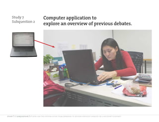 Study 7                          Computer application to
    Subquestion 2
                                     explore an overview of previous debates.




study 7 // subquestion 2 // how can the system guide team members to review previous debates in a decision’s history?
 
