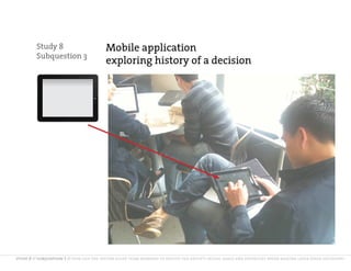 Study 8                         Mobile application
         Subquestion 3
                                         exploring history of a decision




study 8 // subquestion 3 // how can the system guide team members to revisit the group’s initial goals and priorities when making later stage decisions?
 