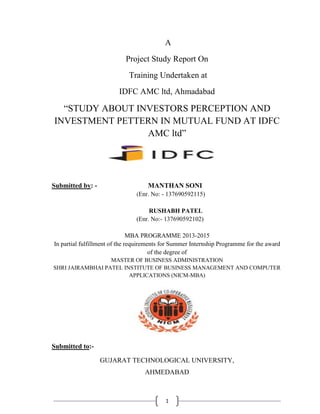 1
A
Project Study Report On
Training Undertaken at
IDFC AMC ltd, Ahmadabad
“STUDY ABOUT INVESTORS PERCEPTION AND
INVESTMENT PETTERN IN MUTUAL FUND AT IDFC
AMC ltd”
Submitted by: - MANTHAN SONI
(Enr. No: - 137690592115)
RUSHABH PATEL
(Enr. No:- 137690592102)
MBA PROGRAMME 2013-2015
In partial fulfillment of the requirements for Summer Internship Programme for the award
of the degree of
MASTER OF BUSINESS ADMINISTRATION
SHRI JAIRAMBHAI PATEL INSTITUTE OF BUSINESS MANAGEMENT AND COMPUTER
APPLICATIONS (NICM-MBA)
Submitted to:-
GUJARAT TECHNOLOGICAL UNIVERSITY,
AHMEDABAD
 