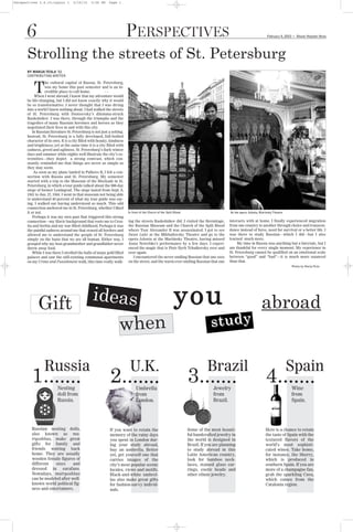 Perspectives 2.4.10:Layout 1        2/16/10    5:24 PM     Page 1




      Strolling the streets of St. Petersburg
      6                                                                 PERSPECTIVES                                                                                   February 4, 2010    G
                                                                                                                                                                                               Mount Holyoke News




      BY MARIJA TESLA ’11
      CONTRIBUTING WRITER

                 he cultural capital of Russia, St. Petersburg,

          T      was my home this past semester and is an in-
                 credible place to call home.             -–
           When I went abroad, I knew that my adventure would
      be life-changing, but I did not know exactly why it would
      be so transformative. I never thought that I was diving
      into a world I knew nothing about. I had walked the streets
      of St. Petersburg with Dostoevsky’s dilemma-struck
      Raskolnikov. I was there, through the triumphs and the
      tragedies of many Russian heroines and heroes as they
      negotiated their lives in and with this city.
          In Russian literature St. Petersburg is not just a setting.
      Instead, St. Petersburg is a fully developed, full-bodied
      character of its own. It is a city filled with beauty, kindness
      and brightness; yet at the same time it is a city filled with
      sadness, greed and ugliness. St. Petersburg’s dark winter
      days and summer white nights well illustrate the city’s ex-
      tremities—they depict a strong contrast, which con-
      stantly reminded me that things are never as simple as
      they may seem.
           As soon as my plane landed in Pulkovo II, I felt a con-
      nection with Russia and St. Petersburg. My semester
      started with a trip to the Museum of the Blockade in St.
      Petersburg, in which a tour guide talked about the 900-day
      siege of former Leningrad. The siege lasted from Sept. 8,
      1941 to Jan. 27, 1944. I went in that museum not being able
      to understand 40 percent of what my tour guide was say-
      ing. I walked out having understood so much. This odd
      connection anchored me in St. Petersburg, whether I liked
      it or not.                                                        In front of the Church of the Spilt Blood                           At the opera Iolanta, Mariinsky Theatre
          Perhaps it was my own past that triggered this strong
      connection—my Slavic background that roots me to Croa-            ing the streets Raskolnikov did. I visited the Hermitage,          interacts with at home. I finally experienced migration
      tia and Serbia and my war-filled childhood. Perhaps it was        the Russian Museum and the Church of the Spilt Blood               from one country to another through choice and transcen-
      the painful sadness around me that erased all borders and         where Tsar Alexander II was assassinated. I got to see             dence instead of force, need for survival or a better life. I
      allowed me to understand the people of St. Petersburg             Swan Lake at the Mikhailovsky Theatre and go to the                was there to study Russian—which I did—but I also
                                                                        opera Iolanta at the Mariinsky Theatre, having missed              learned much more.




                                                                                                           you
      simply on the basis that we are all human. Either way, I
      grasped why my host-grandmother and grandfather never             Anna Netrebko’s performance by a few days. I experi-                    My time in Russia was anything but a fairytale, but I
      threw away food.                                                  enced the magic that is Piotr Ilych Tchaikovsky over and           am thankful for every single moment. My experience in
          While I was there I strolled the halls of many gold filled    over again.                                                        St. Petersburg cannot be qualified on an emotional scale




                                                ideas
      palaces and saw the still-existing communal apartments               I encountered the never-smiling Russian that one sees           between “good” and “bad”—it is much more nuanced
      on my Crime and Punishment walk, this time really walk-           on the street, and the warm ever-smiling Russian that one          than that.




             Gift                                                                                                                                                  abroad
                                                                                                                                                                                          Photos by Marija Tesla




                                                                  when                                                           study


         1.                                                 2.                                                      3.                                                4.
                 Russia                                                  U.K.                                                  Brazil                                                 Spain
                         Nesting                                              Umbrella                                            Jewelry                                                 Wine
                         doll from                                            from                                                from                                                    from
                         Russia.                                              London.                                             Brazil.                                                 Spain.




         Russian nesting dolls,                             If you want to retain the                               Some of the most beauti-                          Here is a chance to retain
         also known as ma-                                  memory of the rainy days                                ful handcrafted jewelry in                        the taste of Spain with the
         tryoshkas, make great                              you spent in London dur-                                the world is designed in                          textured flavors of the
         gifts for family and                               ing your study abroad,                                  Brazil. If you are planning                       world’s most sophisti-
         friends waiting back                               buy an umbrella. Better                                 to study abroad in this                           cated wines. Take home,
         home. They are usually                             yet, get yourself one that                              Latin American country,                           for instance, the Sherry,
         wooden female figures of                           carries images of the                                   look for bamboo neck-                             which is produced in
         different   sizes     and                          city’s most popular scenic                              laces, stained glass ear-                         southern Spain. If you are
         dressed in sarafans.                               locales, views and motifs.                              rings, exotic beads and                           more of a champagne fan,
         Nowadays, matryoshkas                              Black-and-white umbrel-                                 other ethnic jewelry.                             grab the sparkling Cava,
         can be modeled after well-                         las also make great gifts                                                                                 which comes from the
         known world political fig-                         for fashion-savvy individ-                                                                                Catalonia region.
         ures and entertainers.                             uals.
 
